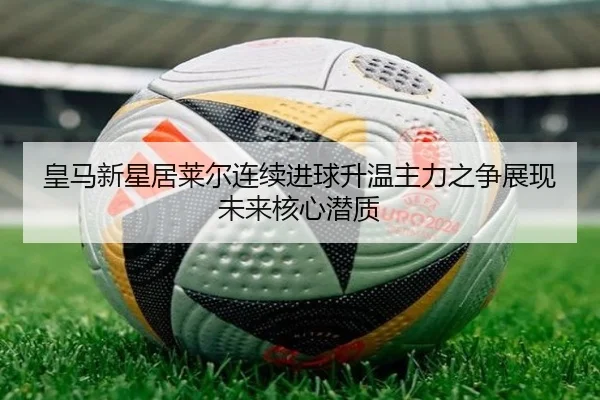 皇马新星居莱尔连续进球升温主力之争展现未来核心潜质