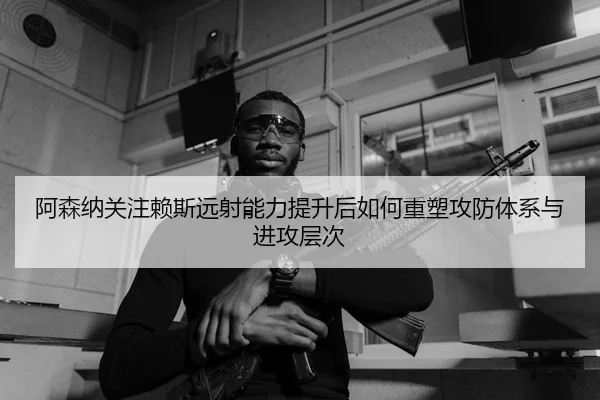 阿森纳关注赖斯远射能力提升后如何重塑攻防体系与进攻层次