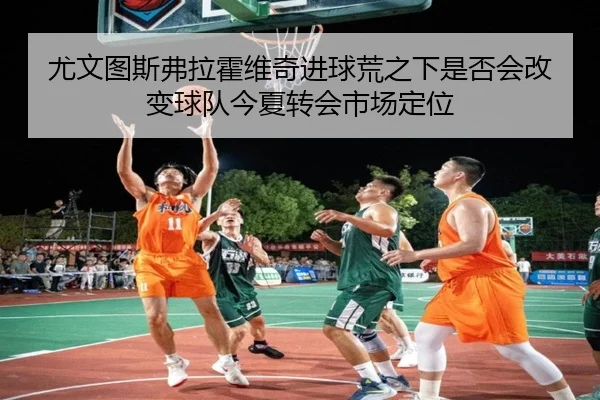 尤文图斯弗拉霍维奇进球荒之下是否会改变球队今夏转会市场定位