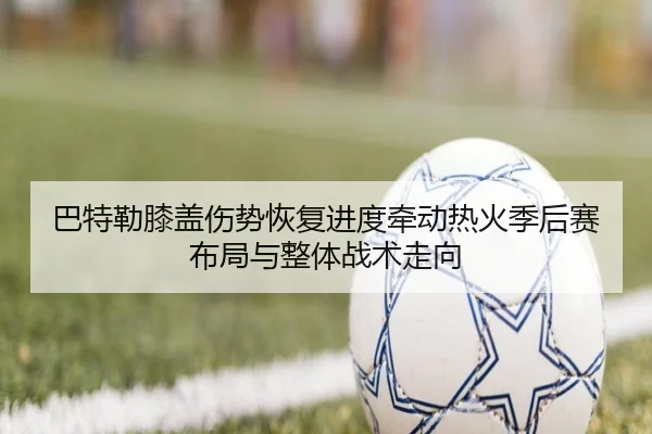 巴特勒膝盖伤势恢复进度牵动热火季后赛布局与整体战术走向