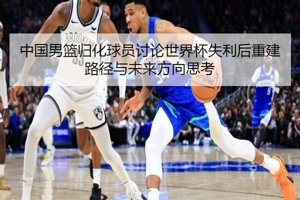 中国男篮归化球员讨论世界杯失利后重建路径与未来方向思考