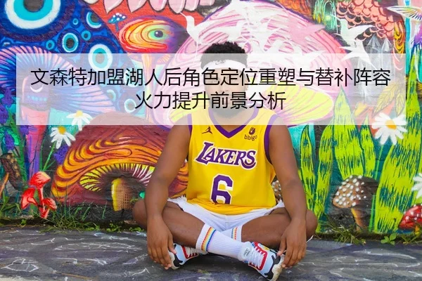 文森特加盟湖人后角色定位重塑与替补阵容火力提升前景分析