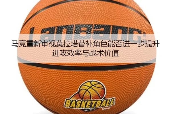 马竞重新审视莫拉塔替补角色能否进一步提升进攻效率与战术价值