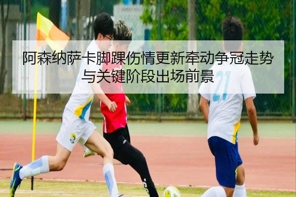 阿森纳萨卡脚踝伤情更新牵动争冠走势与关键阶段出场前景